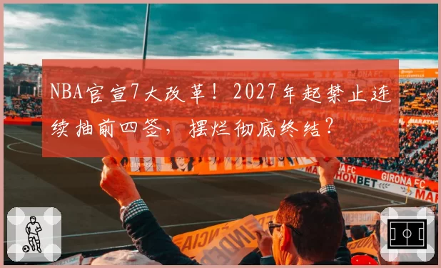 NBA官宣7大改革！2027年起禁止连续抽前四签，摆烂彻底终结？