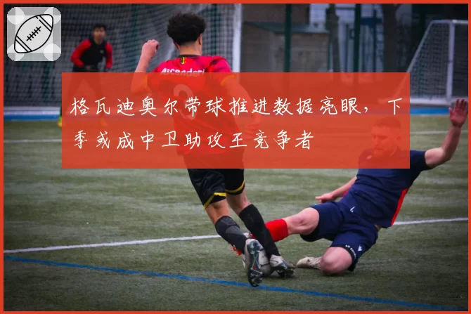 格瓦迪奥尔带球推进数据亮眼，下季或成中卫助攻王竞争者