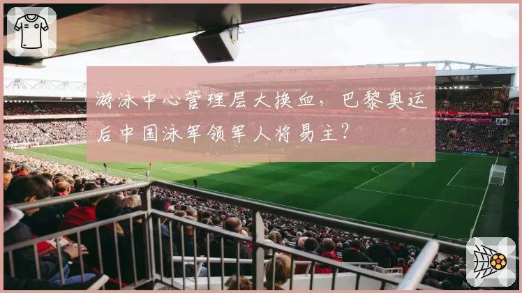 游泳中心管理层大换血,巴黎奥运后中国泳军领军人将易主?