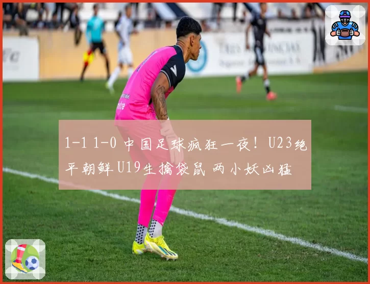 1-1 1-0 中国足球疯狂一夜！U23绝平朝鲜 U19生擒袋鼠 两小妖凶猛