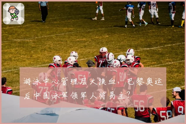 游泳中心管理层大换血,巴黎奥运后中国泳军领军人将易主?