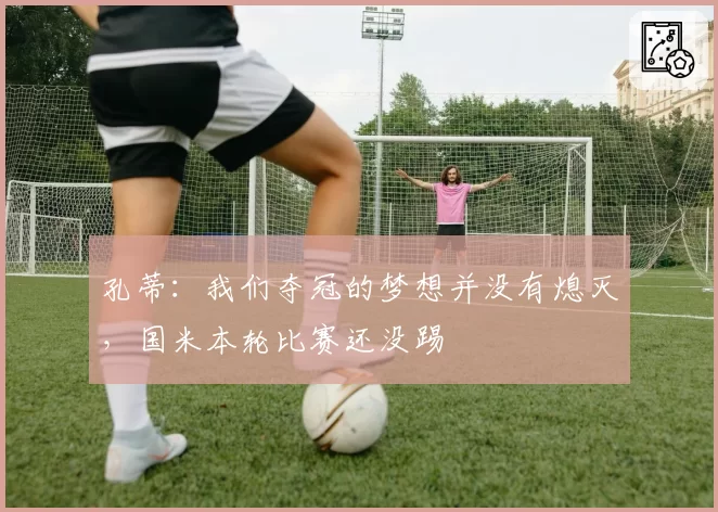 孔蒂：我们夺冠的梦想并没有熄灭，国米本轮比赛还没踢