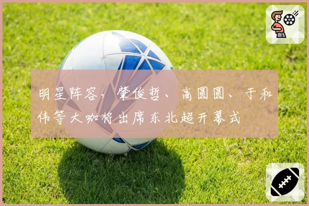 明星阵容，肇俊哲、高圆圆、于和伟等大咖将出席东北超开幕式