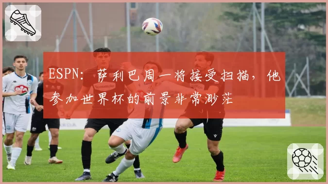 ESPN:萨利巴周一将接受扫描,他参加世界杯的前景非常渺茫