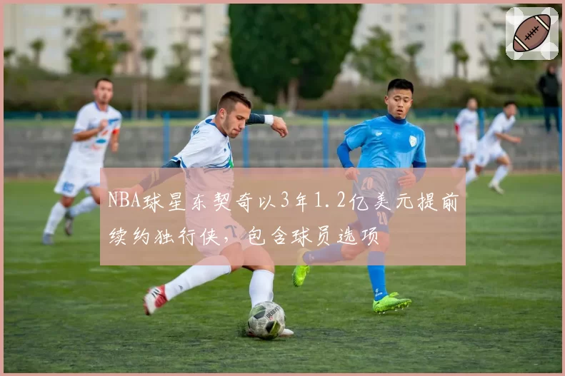 NBA球星东契奇以3年1.2亿美元提前续约独行侠,包含球员选项