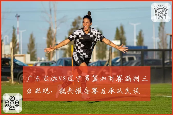 广东宏远vs辽宁男篮加时赛漏判三分犯规,裁判报告赛后承认失误