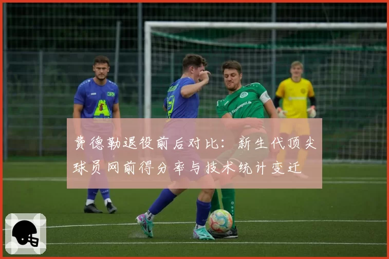 费德勒退役前后对比：新生代顶尖球员网前得分率与技术统计变迁