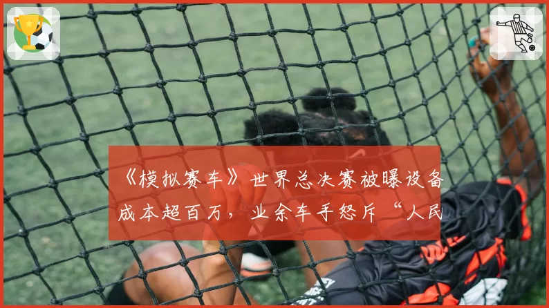 《模拟赛车》世界总决赛被曝设备成本超百万，业余车手怒斥“人民币运动”背离初衷