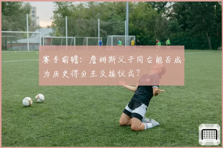 赛季前瞻：詹姆斯父子同台能否成为历史得分王交接仪式？