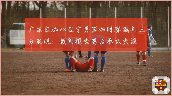 广东宏远vs辽宁男篮加时赛漏判三分犯规,裁判报告赛后承认失误
