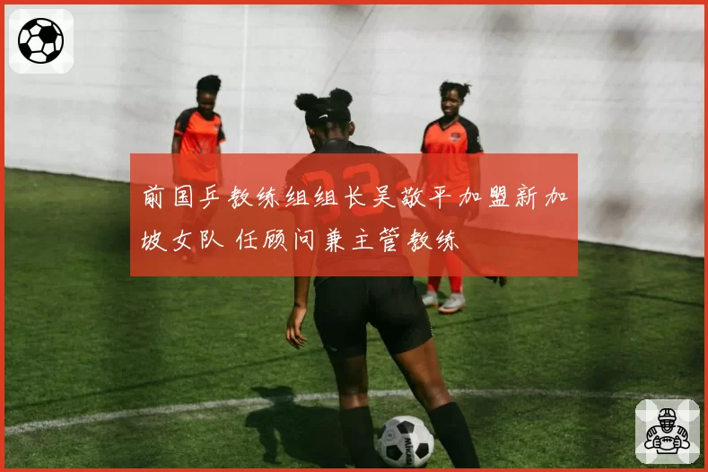 前国乒教练组组长吴敬平加盟新加坡女队 任顾问兼主管教练