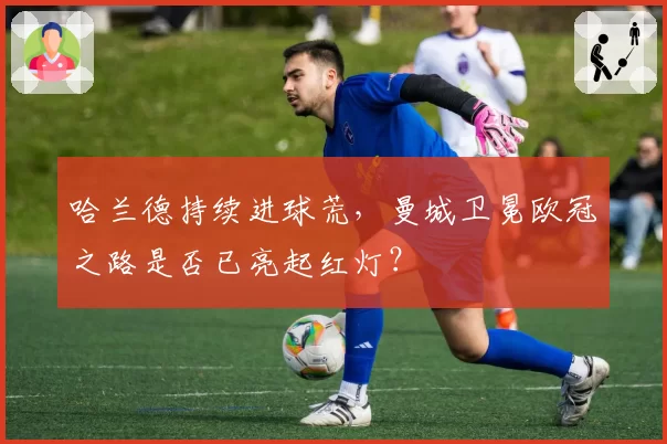 哈兰德持续进球荒，曼城卫冕欧冠之路是否已亮起红灯？