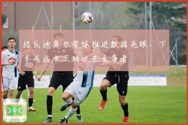 格瓦迪奥尔带球推进数据亮眼，下季或成中卫助攻王竞争者