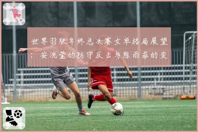 世界羽联年终总决赛女单格局展望：安洗莹的防守反击与陈雨菲的变速控制对比