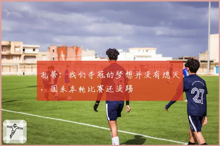 孔蒂:我们夺冠的梦想并没有熄灭,国米本轮比赛还没踢