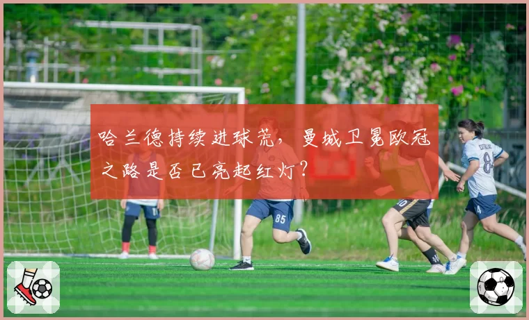 哈兰德持续进球荒，曼城卫冕欧冠之路是否已亮起红灯？