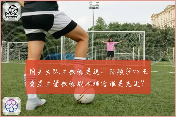 国乒女队主教练更迭，孙颖莎vs王曼昱主管教练战术理念谁更先进？