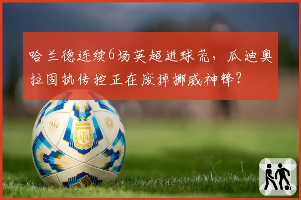 哈兰德连续6场英超进球荒，瓜迪奥拉固执传控正在废掉挪威神锋？