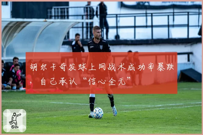 胡尔卡奇发球上网战术成功率暴跌，自己承认“信心全无”