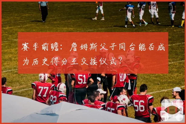 赛季前瞻：詹姆斯父子同台能否成为历史得分王交接仪式？