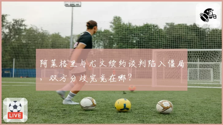 阿莱格里与尤文续约谈判陷入僵局，双方分歧究竟在哪？