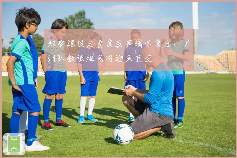 郑智退役后首度发声暗示复出，广州队教练组或将迎来巨变