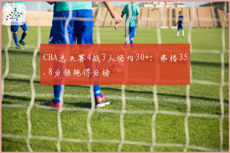 CBA总决赛4战3人场均30+:弗格35.8分领跑得分榜