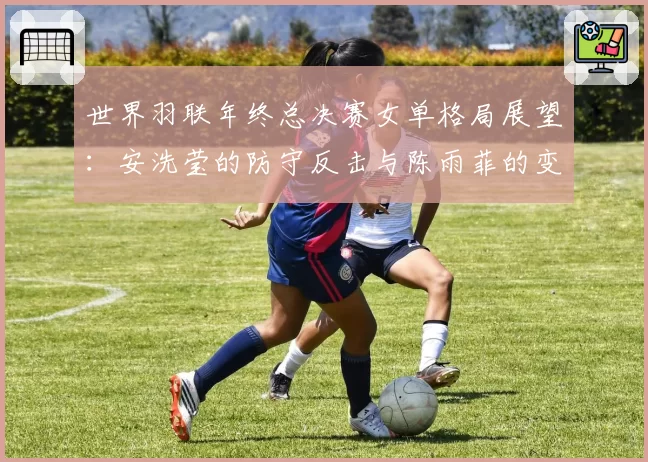 世界羽联年终总决赛女单格局展望：安洗莹的防守反击与陈雨菲的变速控制对比