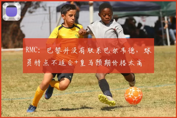RMC：巴黎并没有联系巴尔韦德，球员特点不适合+皇马预期价格太高