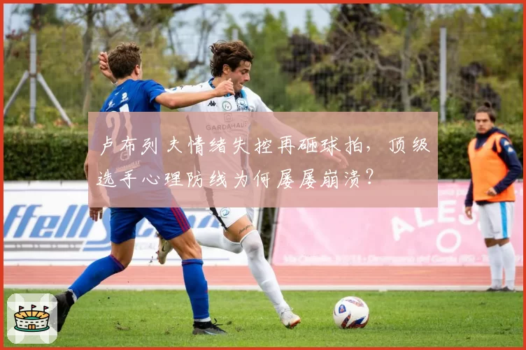 卢布列夫情绪失控再砸球拍，顶级选手心理防线为何屡屡崩溃？