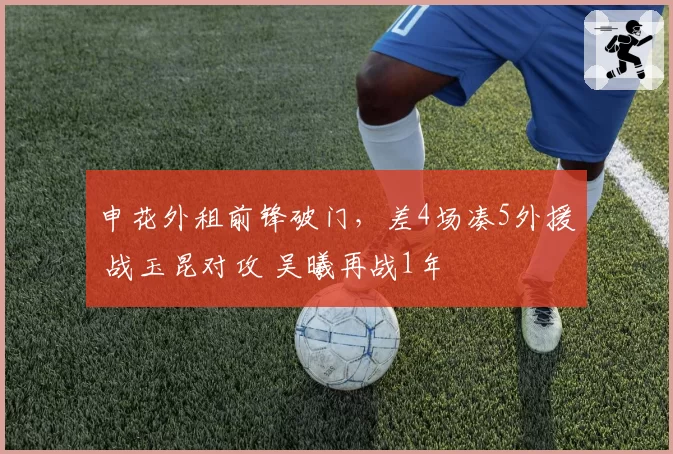 申花外租前锋破门，差4场凑5外援 战玉昆对攻 吴曦再战1年