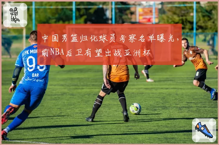 中国男篮归化球员考察名单曝光，前NBA后卫有望出战亚洲杯