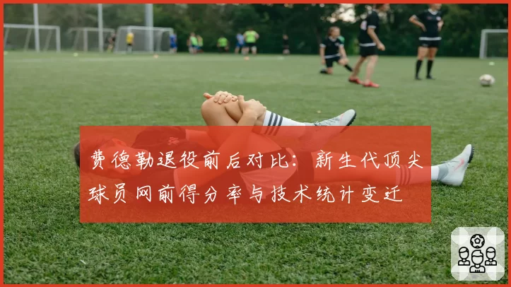 费德勒退役前后对比：新生代顶尖球员网前得分率与技术统计变迁