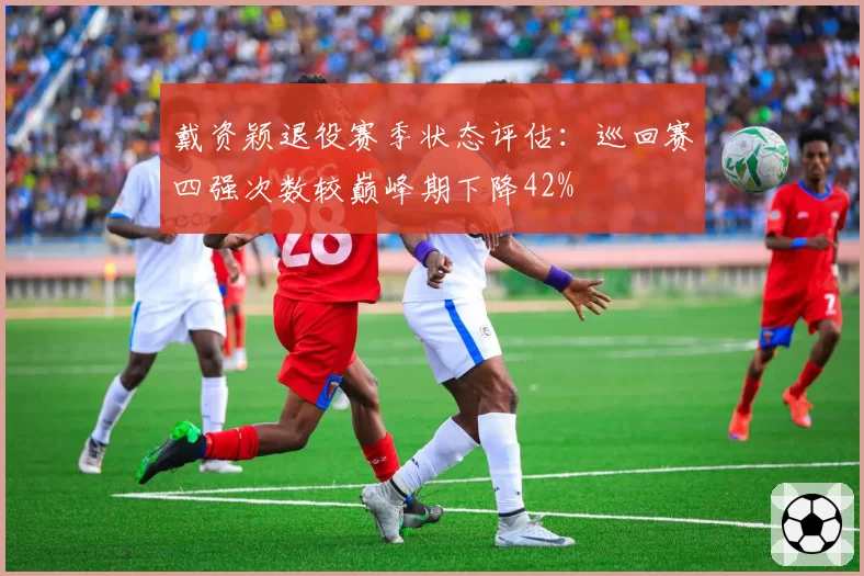 戴资颖退役赛季状态评估:巡回赛四强次数较巅峰期下降42%